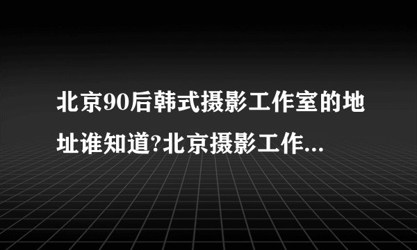 北京90后韩式摄影工作室的地址谁知道?北京摄影工作室地址在哪？
