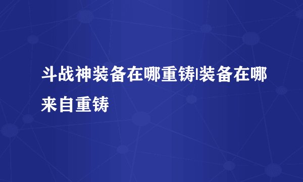 斗战神装备在哪重铸|装备在哪来自重铸