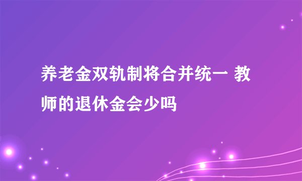 养老金双轨制将合并统一 教师的退休金会少吗