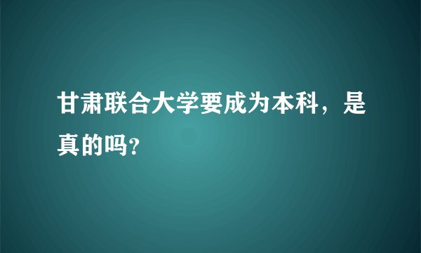 甘肃联合大学要成为本科,是真的吗?
