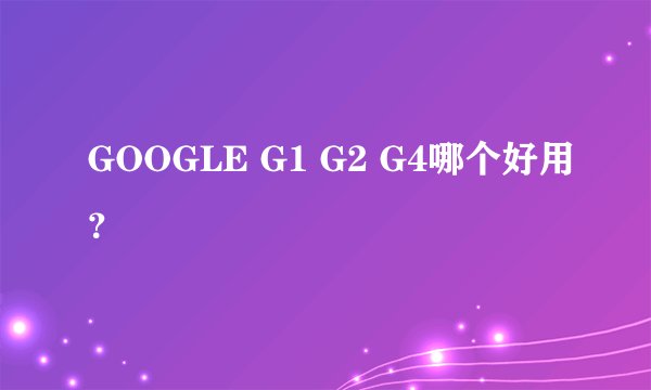 GOOGLE G1 G2 G4哪个好用?