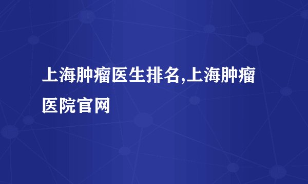 上海肿瘤医生排名,上海肿瘤医院官网