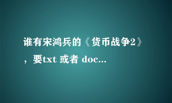 谁有宋鸿兵的《货币战争2》，要txt 或者 doc ，要完整版的，有的大哥发一份给我，另有加分