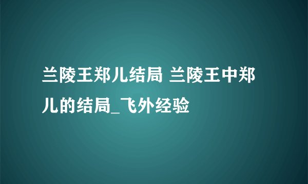 兰陵王郑儿结局 兰陵王中郑儿的结局_飞外经验