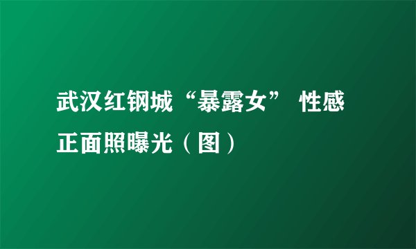 武汉红钢城“暴露女” 性感正面照曝光（图）