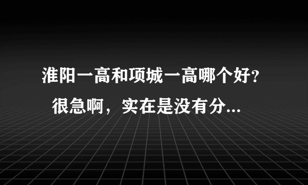 淮阳一高和项城一高哪个好？  很急啊，实在是没有分了！！！！