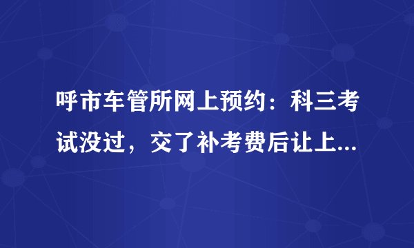 呼市车管所网上预约：科三考试没过，交了补考费后让上网预约，5月31日交的补考费用，直到今天都没能进入
