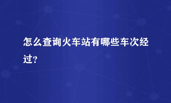 怎么查询火车站有哪些车次经过？