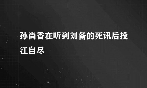 孙尚香在听到刘备的死讯后投江自尽