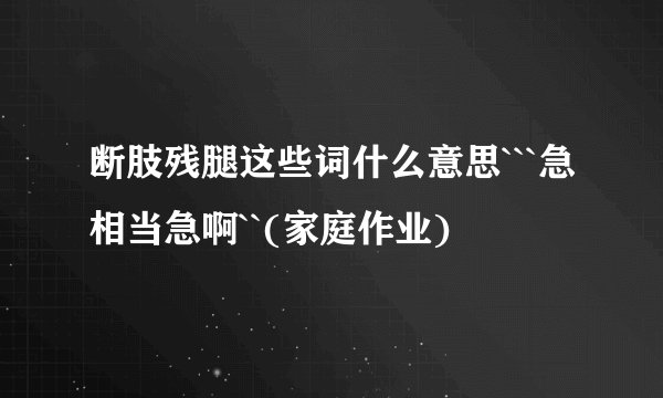 断肢残腿这些词什么意思```急相当急啊``(家庭作业)