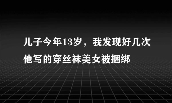 儿子今年13岁，我发现好几次他写的穿丝袜美女被捆绑