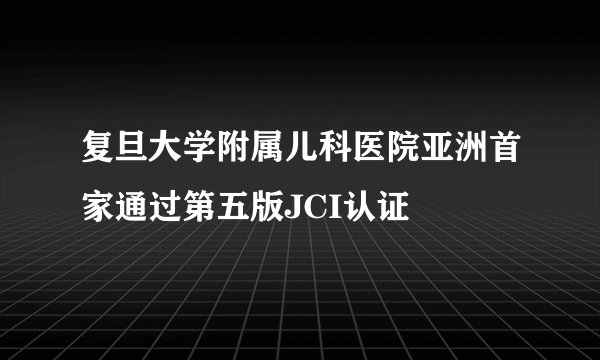 复旦大学附属儿科医院亚洲首家通过第五版JCI认证