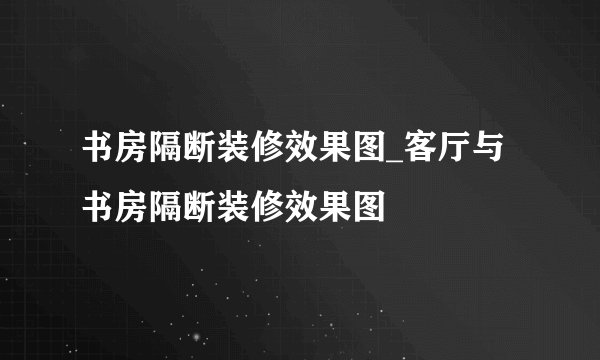 书房隔断装修效果图_客厅与书房隔断装修效果图