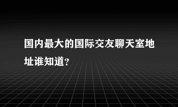 国内最大的国际交友聊天室地址谁知道？