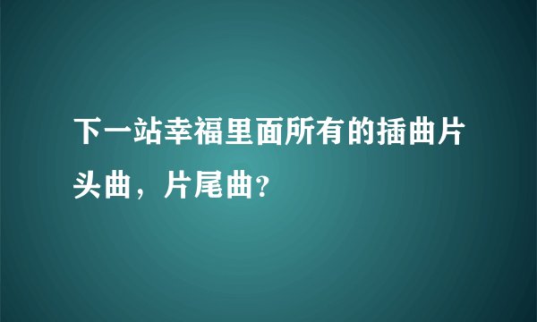 下一站幸福里面所有的插曲片头曲，片尾曲？