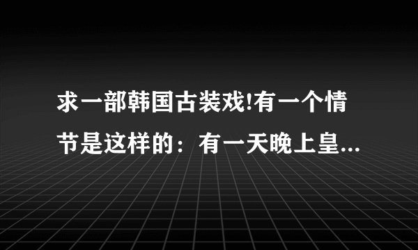 求一部韩国古装戏!有一个情节是这样的：有一天晚上皇后要生孩子了，只有一个丫鬟在那边帮忙接生，那个皇