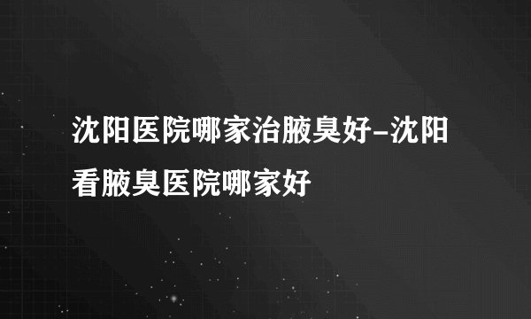 沈阳医院哪家治腋臭好-沈阳看腋臭医院哪家好