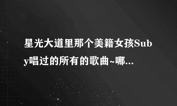 星光大道里那个美籍女孩Suby唱过的所有的歌曲~哪位知道啊~所有的哦~~~谢谢了