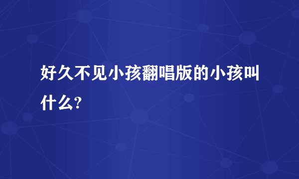好久不见小孩翻唱版的小孩叫什么?