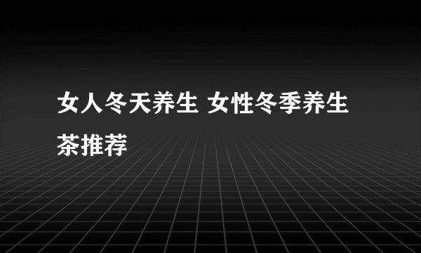 女人冬天养生 女性冬季养生茶推荐