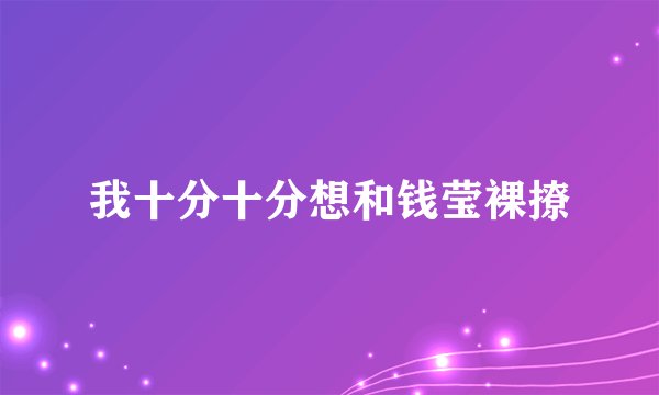 我十分十分想和钱莹裸撩
