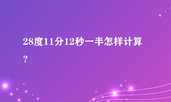 28度11分12秒一半怎样计算？
