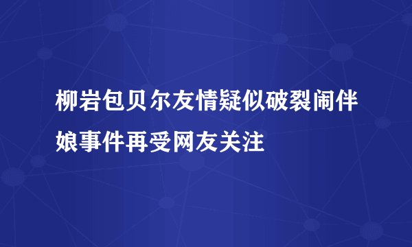 柳岩包贝尔友情疑似破裂闹伴娘事件再受网友关注