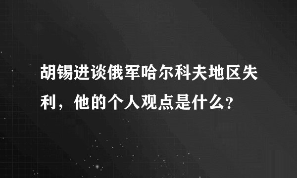 胡锡进谈俄军哈尔科夫地区失利，他的个人观点是什么？