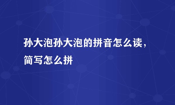 孙大泡孙大泡的拼音怎么读，简写怎么拼