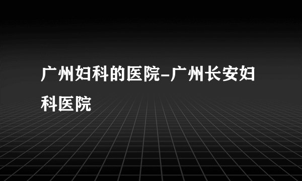 广州妇科的医院-广州长安妇科医院