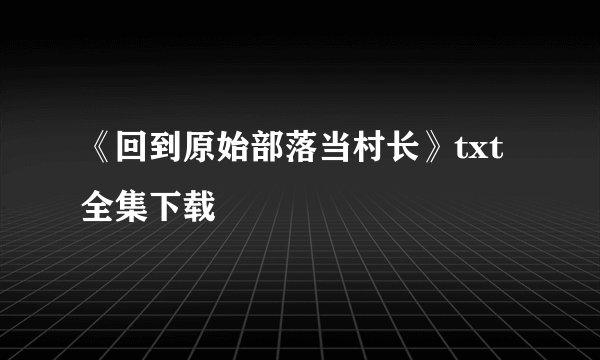《回到原始部落当村长》txt全集下载