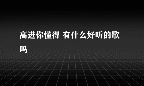 高进你懂得 有什么好听的歌吗