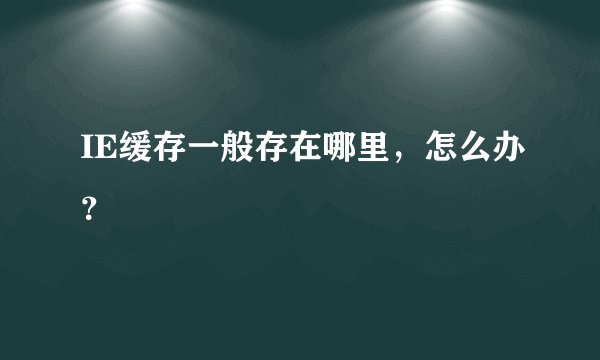 IE缓存一般存在哪里，怎么办？