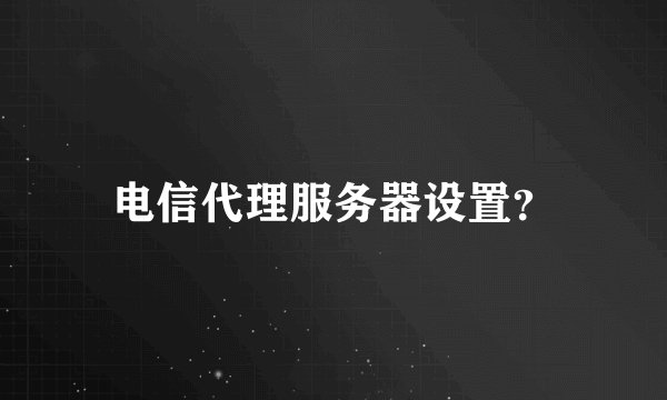电信代理服务器设置？