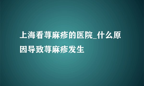 上海看荨麻疹的医院_什么原因导致荨麻疹发生