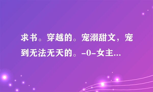 求书。穿越的。宠溺甜文，宠到无法无天的。-0-女主要聪明。