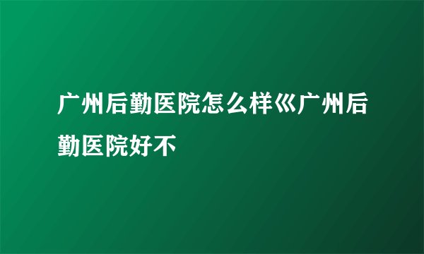 广州后勤医院怎么样巛广州后勤医院好不