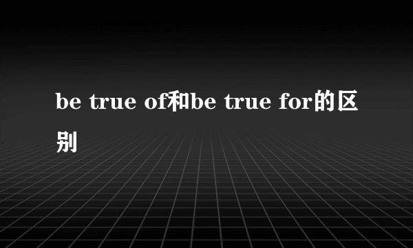 be true of和be true for的区别