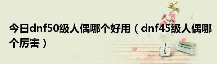今日dnf50级人偶哪个好用（dnf45级人偶哪个厉害）