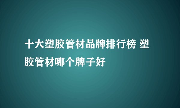 十大塑胶管材品牌排行榜 塑胶管材哪个牌子好