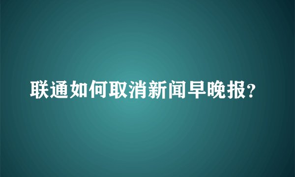 联通如何取消新闻早晚报？