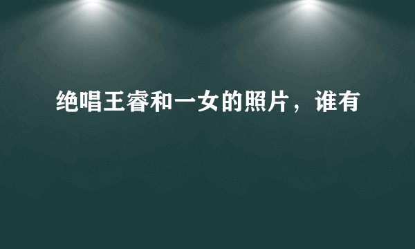 绝唱王睿和一女的照片,谁有