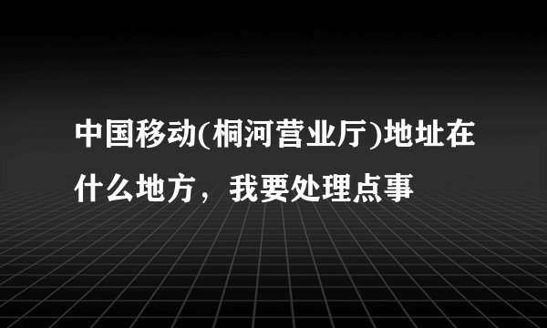 中国移动(桐河营业厅)地址在什么地方，我要处理点事