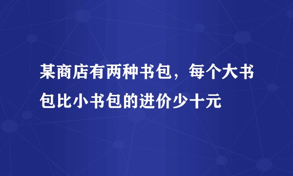 某商店有两种书包，每个大书包比小书包的进价少十元