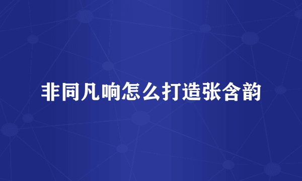 非同凡响怎么打造张含韵
