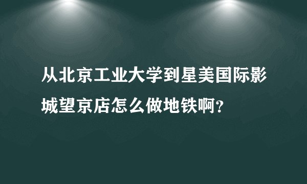 从北京工业大学到星美国际影城望京店怎么做地铁啊？