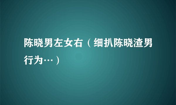 陈晓男左女右（细扒陈晓渣男行为…）