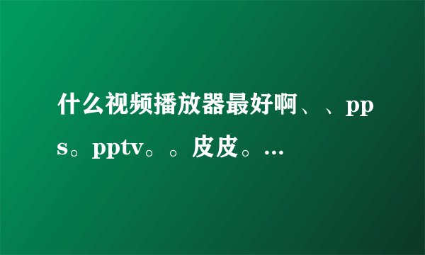 什么视频播放器最好啊、、pps。pptv。。皮皮。QQ影音、、、、、、