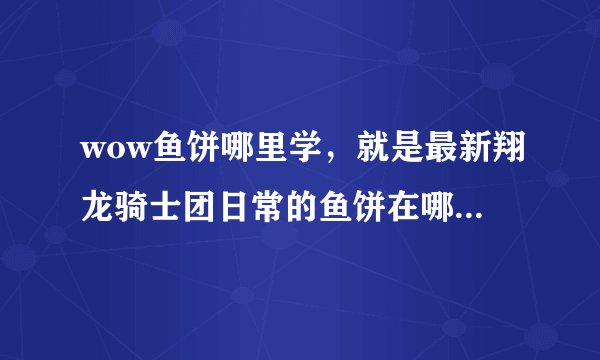 wow鱼饼哪里学，就是最新翔龙骑士团日常的鱼饼在哪里学到。