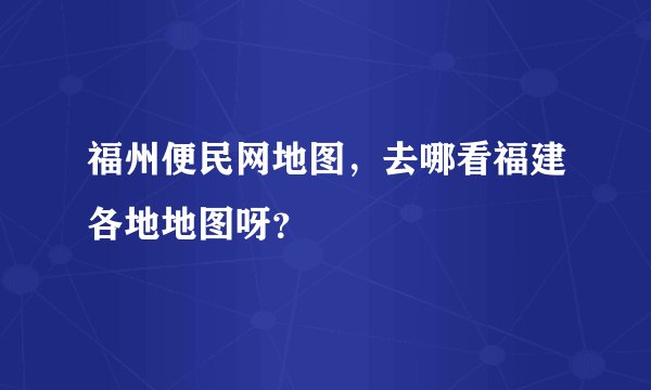 福州便民网地图，去哪看福建各地地图呀？